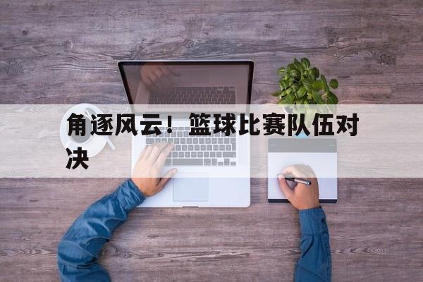 角逐风云!篮球比赛队伍对决的简单介绍