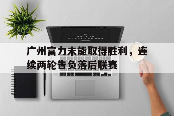 广州富力未能取得胜利，连续两轮告负落后联赛的简单介绍