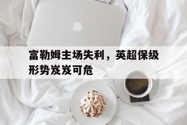 关于富勒姆主场失利，英超保级形势岌岌可危的信息